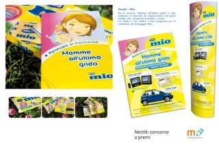 BROCHURE FPE_OK.indd 4 20/11/09 16.14
Nestlé - Mio
Per il concorso “Mamme all’ultimo grido” è stato
realizzato il materiale di comunicazione sul punto
vendita, che comprende locandine e totem.
Un folder e uno sticker è stato progettato per la
confezione dei formaggini Mio.
Premio giornaliero
Lettore DVD portatile mp man
con 2 display, 2 kit di montaggio per auto e 2 auricolari
Premio bimestrale
Buono di acquisto elettronico del valore di € 2.000,00
1
(1) Caricato su card a banda magnetica corrispondente al valore vinto.
Premio finale
Fiat Idea 1.2 16V 80cv
colore blu metallizzato
*Partecipano al concorso tutti i prodotti Nestlé MIO ad esclusione di Yogurt MIO, Dolce MIO/il “mio” formaggino fresco, Polpa di Frutta MIO.
Chiedi informazioni in questo punto vendita e visita il sito www.nestle-mio.it
Durata concorso dal 01/05/2009 al 31/10/2009. Estrazione finale entro il 30/11/2009. Montepremi complessivo pari a 57.900,00 €.
Regolamento completo disponibile su www.nestle-mio.it o al numero verde 800 434434
Partecipa al Concorso
Acquistando i prodotti Nestlé MIO*
potrai vincere:
BROCHURE FPE_OK.indd 5 20/11/09 16.Nestlé: concorso
a premi
 