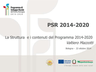 PSR 2014-2020 
La Struttura e i contenuti del Programma 2014-2020 
Valtiero Mazzotti 
Bologna - 22 ottobre 2014 
 