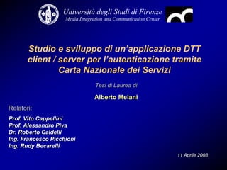 Università degli Studi di Firenze
                    Media Integration and Communication Center




       Studio e sviluppo di un’applicazione DTT
       client / server per l’autenticazione tramite
                Carta Nazionale dei Servizi
                                 Tesi di Laurea di

                                Alberto Melani
Relatori:
Prof. Vito Cappellini
Prof. Alessandro Piva
Dr. Roberto Caldelli
Ing. Francesco Picchioni
Ing. Rudy Becarelli
                                                                 11 Aprile 2008
 