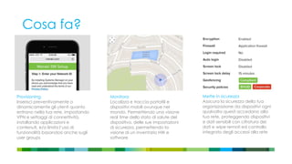 Cosa fa?
Provisioning
Inserisci preventivamente o
dinamicamente gli utenti quanto
entrano nella tua rete, impostando
VPN e settaggi di connettività,
installando applicazioni e
contenuti, e/o limita l’uso di
funzionalità basandosi anche sugli
user groups
Monitora
Localizza e traccia portatili e
dispositivi mobili ovunque nel
mondo. Permettendo una visione
real time dello stato di salute del
dispositivo, delle sue impostazioni
di sicurezza, permettendo la
visione di un inventario HW e
software
Mette in sicurezza
Assicura la sicurezza della tua
organizzazione da dispositivi ogni
qualvolta questi accedano alla
tua rete, proteggendo dispositivi
e dati sensibili con cifratura dei
dati e wipe remoti ed controllo
integrato degli accessi alla rete
 