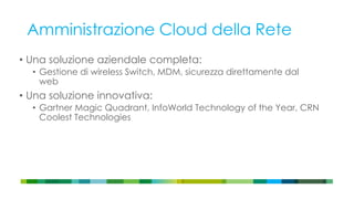 Amministrazione Cloud della Rete
• Una soluzione aziendale completa:
• Gestione di wireless Switch, MDM, sicurezza direttamente dal
web
• Una soluzione innovativa:
• Gartner Magic Quadrant, InfoWorld Technology of the Year, CRN
Coolest Technologies
 