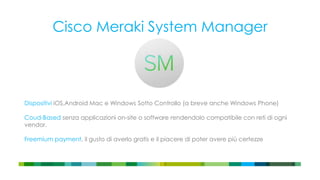 Cisco Meraki System Manager
Dispositivi iOS,Android Mac e Windows Sotto Controllo (a breve anche Windows Phone)
Coud-Based senza applicazioni on-site o software rendendolo compatibile con reti di ogni
vendor.
Freemium payment, il gusto di averlo gratis e il piacere di poter avere più certezze
 