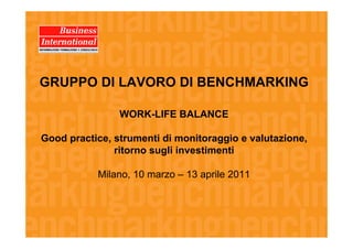 GRUPPO DI LAVORO DI BENCHMARKING

                WORK-LIFE BALANCE

Good practice, strumenti di monitoraggio e valutazione,
               ritorno sugli investimenti

           Milano, 10 marzo – 13 aprile 2011
 