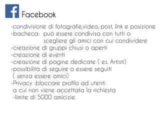 Facebook
-condivisione di fotografie,video, post, link e posizione
-bacheca: può essere condivisa con tutti o
scegliere gli amici con cui condividere
-creazione di gruppi chiusi o aperti
-creazione di eventi
-creazione di pagine dedicate ( es. Artisti)
-possibilità di seguire o essere seguiti
( senza essere amici)
-Privacy :bloccare profilo ad utenti
a cui non viene accettata la richiesta
-limite di 5000 amicizie.
 