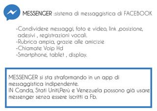 -Condividere messaggi, foto e video, link ,posizione,
adesivi , registrazioni vocali.
-Rubrica ampia, grazie alle amicizie
-Chiamate Voip Hd
-Smartphone, tablet , display.
MESSENGER :sistema di messaggistica di FACEBOOK
MESSENGER si sta straformando in un app di
messaggistica indipendente.
IN Canda, Stati Uniti,Perù e Venezuela possono già usare
messenger senza essere iscritti a Fb.
 