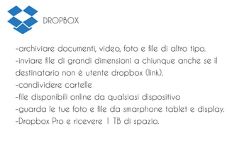 DROPBOX
-archiviare documenti, video, foto e file di altro tipo.
-inviare file di grandi dimensioni a chiunque anche se il
destinatario non è utente dropbox (link).
-condividere cartelle
-file disponibili online da qualsiasi dispositivo
-guarda le tue foto e file da smarphone tablet e display.
-Dropbox Pro e ricevere 1 TB di spazio.
 