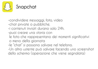 -condividere messaggi, foto, video
-chat private o pubbliche.
-i contenuti inviati durano solo 24h.
-puoi creare una storia con
le foto che rappresentano dei momenti significativi
o meno della giornata
-le ‘’chat’’ si possono salvare nel telefono.
-Un altro ustente può salvare facendo uno screenshot
dello schermo (operazione che viene segnalata)
Snapchat
 