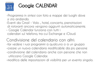 -Programma in sintesi con foto e mappe dei luoghi dove
si sta andando.
-Eventi da Gmail - Volo ., hotel, concerto, prenotazioni
di ristoranti ancora vengono aggiunti automaticamente.
- Google Calendar funziona con tutti i
calendari sul telefono, tra cui Exchange e iCloud.
Condivisione del calendario con altri:
-far vedere i ruoi programmi a qualcuno o a un gruppo
-creare un nuovo calendario modificabile da più persone
-condivisione del calendario anche con persone che non
utilizzano Google Calendar.
-modifica delle impostazioni di visibilità per un evento singolo.
Google CALENDAR
 