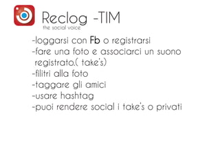 Reclog -TIM
-loggarsi con Fb o registrarsi
-fare una foto e associarci un suono
registrato.( take’s)
-filitri alla foto
-taggare gli amici
-usare hashtag
-puoi rendere social i take’s o privati
the social voice
 