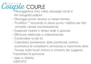 COUPLE
- Messaggistica: foto, video, messaggi vocali e
filtri fotografici,adesivi.
- Messaggi privati: durano un tempo limitato.
- ThumbKiss ™ toccando lo stesso punto i telefoni per farli
entrambi vibrare simultaneamente.
- Disegnare insieme in tempo reale o giocare.
- Effettuare telefonate o videochiamate
- Condividere to-do list
- Calendario promemoria: date pianificate, notifica
automatica di compleanni, anniversari, e importante date.
- Trovare molto locali notturni e ristoranti, da suggerire.
-Trasmettere la posizione.
- app su display
-GRATUITO
 
