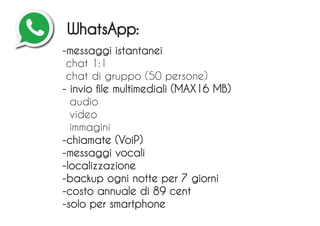 -messaggi istantanei
chat 1:1
chat di gruppo (50 persone)
- invio file multimediali (MAX16 MB)
audio
video
immagini
-chiamate (VoiP)
-messaggi vocali
-localizzazione
-backup ogni notte per 7 giorni
-costo annuale di 89 cent
-solo per smartphone
WhatsApp:
 