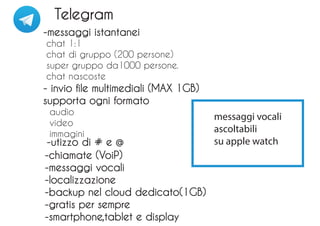Telegram
-messaggi istantanei
chat 1:1
chat di gruppo (200 persone)
super gruppo da1000 persone.
chat nascoste
- invio file multimediali (MAX 1GB)
supporta ogni formato
audio
video
immagini
-chiamate (VoiP)
-messaggi vocali
-localizzazione
-backup nel cloud dedicato(1GB)
-gratis per sempre
-smartphone,tablet e display
-utizzo di # e @
messaggi vocali
ascoltabili
su apple watch
 