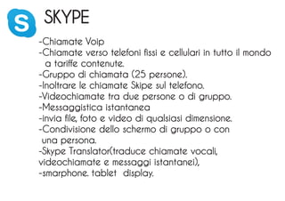 SKYPE
-Chiamate Voip
-Chiamate verso telefoni fissi e cellulari in tutto il mondo
a tariffe contenute.
-Gruppo di chiamata (25 persone).
-Inoltrare le chiamate Skipe sul telefono.
-Videochiamate tra due persone o di gruppo.
-Messaggistica istantanea
-invia file, foto e video di qualsiasi dimensione.
-Condivisione dello schermo di gruppo o con
una persona.
-Skype Translator(traduce chiamate vocali,
videochiamate e messaggi istantanei),
-smarphone. tablet display.
 