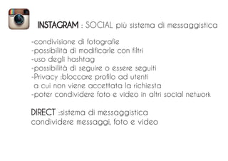 INSTAGRAM : SOCIAL più sistema di messaggistica
-condivisione di fotografie
-possibilità di modificarle con filtri
-uso degli hashtag
-possibilità di seguire o essere seguiti
-Privacy :bloccare profilo ad utenti
a cui non viene accettata la richiesta
-poter condividere foto e video in altri social network
DIRECT :sistema di messaggistica
condividere messaggi, foto e video
 