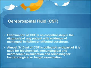 Cerebrospinal Fluid (CSF)
• Examination of CSF is an essential step in the
diagnosis of any patient with evidence of
meningeal irritation or affected cerebrum.
• Almost 3-10 ml of CSF is collected and part of it is
used for biochemical, immunological and
microscopic examination and remaining for
bacteriological or fungal examination.
 