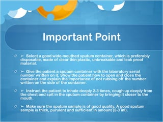 Important Point
➢ Select a good wide-mouthed sputum container, which is preferably
disposable, made of clear thin plastic, unbreakable and leak proof
material.
➢ Give the patient a sputum container with the laboratory serial
number written on it. Show the patient how to open and close the
container and explain the importance of not rubbing off the number
written on the side of the container.
➢ Instruct the patient to inhale deeply 2-3 times, cough up deeply from
the chest and spit in the sputum container by bringing it closer to the
mouth.
➢ Make sure the sputum sample is of good quality. A good sputum
sample is thick, purulent and sufficient in amount (2-3 ml).
 
