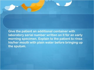 Give the patient an additional container with
laboratory serial number written on it for an early
morning specimen. Explain to the patient to rinse
his/her mouth with plain water before bringing up
the sputum.
 