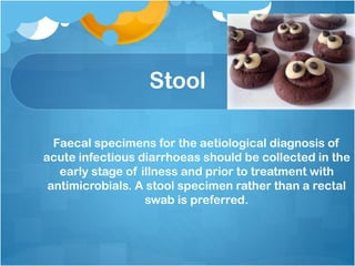 Stool
Faecal specimens for the aetiological diagnosis of
acute infectious diarrhoeas should be collected in the
early stage of illness and prior to treatment with
antimicrobials. A stool specimen rather than a rectal
swab is preferred.
 