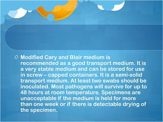 Modified Cary and Blair medium is
recommended as a good transport medium. It is
a very stable medium and can be stored for use
in screw – capped containers. It is a semi-solid
transport medium. At least two swabs should be
inoculated. Most pathogens will survive for up to
48 hours at room temperature. Specimens are
unacceptable if the medium is held for more
than one week or if there is detectable drying of
the specimen.
 