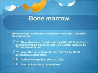Bone marrow
Bone marrow is collected by a doctor who is well trained in
this procedure
➢ Decontaminate the skin overlying the site from where
specimen is to be collected with 70% alcohol followed by
2% tincture of iodine.
➢ Aspirate 1 ml or more of bone marrow by sterile
percutaneous aspiration.
➢ Collect in a sterile screw-cap tube.
➢ Send to laboratory immediately.
 