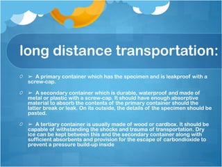 long distance transportation:
➢ A primary container which has the specimen and is leakproof with a
screw-cap.
➢ A secondary container which is durable, waterproof and made of
metal or plastic with a screw-cap. It should have enough absorptive
material to absorb the contents of the primary container should the
latter break or leak. On its outside, the details of the specimen should be
pasted.
➢ A tertiary container is usually made of wood or cardbox. It should be
capable of withstanding the shocks and trauma of transportation. Dry
ice can be kept between this and the secondary container along with
sufficient absorbents and provision for the escape of carbondioxide to
prevent a pressure build-up inside
 