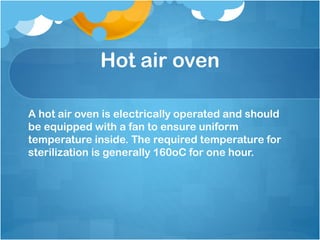 Hot air oven
A hot air oven is electrically operated and should
be equipped with a fan to ensure uniform
temperature inside. The required temperature for
sterilization is generally 160oC for one hour.
 
