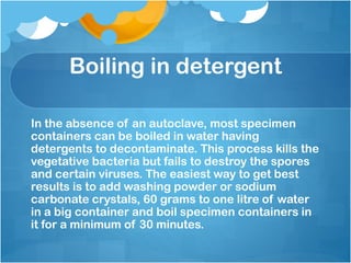 Boiling in detergent
In the absence of an autoclave, most specimen
containers can be boiled in water having
detergents to decontaminate. This process kills the
vegetative bacteria but fails to destroy the spores
and certain viruses. The easiest way to get best
results is to add washing powder or sodium
carbonate crystals, 60 grams to one litre of water
in a big container and boil specimen containers in
it for a minimum of 30 minutes.
 