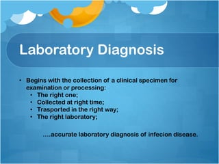 Laboratory Diagnosis
• Begins with the collection of a clinical specimen for
examination or processing:
• The right one;
• Collected at right time;
• Trasported in the right way;
• The right laboratory;
….accurate laboratory diagnosis of infecion disease.
 
