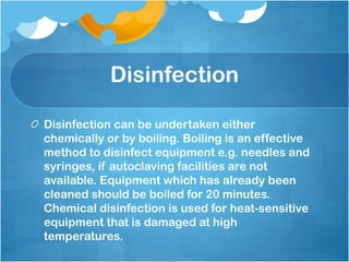 Disinfection
Disinfection can be undertaken either
chemically or by boiling. Boiling is an effective
method to disinfect equipment e.g. needles and
syringes, if autoclaving facilities are not
available. Equipment which has already been
cleaned should be boiled for 20 minutes.
Chemical disinfection is used for heat-sensitive
equipment that is damaged at high
temperatures.
 