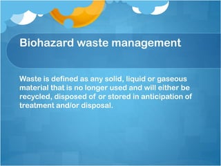 Biohazard waste management
Waste is defined as any solid, liquid or gaseous
material that is no longer used and will either be
recycled, disposed of or stored in anticipation of
treatment and/or disposal.
 