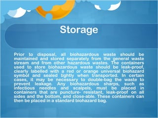 Storage
Prior to disposal, all biohazardous waste should be
maintained and stored separately from the general waste
stream and from other hazardous wastes. The containers
used to store biohazardous waste should be leak-proof,
clearly labelled with a red or orange universal biohazard
symbol and sealed tightly when transported. In certain
cases, it may be necessary to double-bag the waste to
prevent leakage. Any biohazardous sharps, such as
infectious needles and scalpels, must be placed in
containers that are puncture- resistant, leak-proof on all
sides and the bottom, and close-able. These containers can
then be placed in a standard biohazard bag.
 