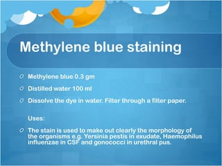 Methylene blue staining
Methylene blue 0.3 gm
Distilled water 100 ml
Dissolve the dye in water. Filter through a filter paper.
Uses:
The stain is used to make out clearly the morphology of
the organisms e.g. Yersinia pestis in exudate, Haemophilus
influenzae in CSF and gonococci in urethral pus.
 