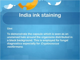 India ink staining
Use:
To demonstrate the capsule which is seen as an
unstained halo around the organisms distributed in
a black background. This is employed for fungal
diagnostics especially for Cryptococcus
neoformans.
 