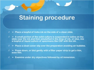 Staining procedure
➢ Place a loopful of India ink on the side of a clean slide.
➢ A small portion of the solid culture is suspended in saline on the
slide near the ink and then emulsified in the drop of ink, or else, mix
a loopful of liquid culture of specimens like CSF with the ink.
➢ Place a clean cover slip over the preparation avoiding air bubbles.
➢ Press down, or blot gently with a filter paper strip to get a thin,
even film.
➢ Examine under dry objectives followed by oil immersion.
 
