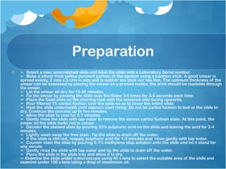 Preparation
➢ Select a new, unscratched slide and label the slide with a Laboratory Serial number.
➢ Make a smear from yellow purulent portion of the sputum using a bamboo stick. A good smear is
spread evenly, 2 cms x 3 cms in size and is neither too thick nor too thin. The optimum thickness of the
smear can be assessed by placing the smear on a printed matter, the print should be readable through
the smear.
➢ Let the smear air-dry for 15-30 minutes.
➢ Fix the smear by passing the slide over the flame 3-5 times for 3-4 seconds each time.
➢ Place the fixed slide on the staining rack with the smeared side facing upwards.
➢ Pour filtered 1% carbol fuchsin over the slide so as to cover the entire slide.
➢ Heat the slide underneath until vapours start rising. Do not let carbol fuchsin to boil or the slide to
dry. Continue the process up to five minutes.
➢ Allow the slide to cool for 5-7 minutes.
➢ Gently rinse the slide with tap water to remove the excess carbol fuchsin stain. At this point, the
smear on the slide looks red in colour.
➢ Decolor the stained slide by pouring 25% sulphuric acid on the slide and leaving the acid for 2-4
minutes.
➢ Lightly wash away the free stain. Tip the slide to drain off the water.
➢ If the slide is still red, reapply sulphuric acid for 1-3 minutes and rinse gently with tap water.
➢ Counter stain the slide by pouring 0.1% methylene blue solution onto the slide and let it stand for
one minute.
➢ Gently rinse the slide with tap water and tip the slide to drain off the water.
➢ Place the slide in the slide tray and allow it to dry.
➢ Examine the slide under a microscope using 40 x lens to select the suitable area of the slide and
examine under 100 x lens using a drop of immersion oil.
 