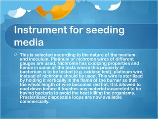 Instrument for seeding
media
This is selected according to the nature of the medium
and inoculum. Platinum or nichrome wires of different
gauges are used. Nichrome has oxidizing properties and
hence in some of the tests where this property of
bacterium is to be tested (e.g. oxidase test), platinum wire,
instead of nichrome should be used. This wire is sterilized
by holding it vertically in the flame of the burner so that
the whole length of wire becomes red hot. It is allowed to
cool down before it touches any material suspected to be
having bacteria to avoid the heat killing the organisms.
Presterilized disposable loops are now available
commercially.
 