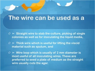The wire can be used as a
➢ Straight wire to stab the culture, picking of single
colonies as well as for inoculating the liquid media,
➢ Thick wire which is useful for lifting the viscid
material such as sputum, and
➢ Wire loop which is usually of 2 mm diameter is
most useful of all inoculating wires. These are
preferred to seed a plate of medium as the straight
wire usually cuts the agar.
 