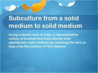 Subculture from a solid
medium to solid medium
Using a sterile wire or loop, a representative
colony is touched and subcultured onto
appropriate solid medium by touching the wire or
loop onto the surface of the medium.
 