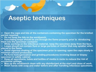 Aseptic techniques
➢ Open the caps and lids of the containers containing the specimen for the briefest
period required.
➢ Do not keep the lids on the workbench.
➢ Inoculating loops should be put through the flame properly prior to ntroducing
them into the specimen container.
➢ While working on the infectious material, keep the specimen away from the face.
➢ Loops should not contain fluid or large particles of matter that may splatter when
placed in the flame.
➢ Avoid vigorous shaking of the specimen prior to opening; open the caps slowly to
minimize aerosol production.
➢ Perform homogenization and grinding procedures involving tissue or biopsy
specimen in safety cabinet.
➢ Keep all specimens, tubes and bottles of media in racks to reduce the risk of
accidental spillage.
➢ Mop up the workbench clean with any disinfectant at the start and close of work.
➢ Wash hands with soap and water before and after handling infectious specimens.
 