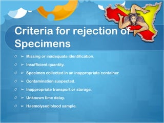 Criteria for rejection of
Specimens
➢ Missing or inadequate identification.
➢ Insufficient quantity.
➢ Specimen collected in an inappropriate container.
➢ Contamination suspected.
➢ Inappropriate transport or storage.
➢ Unknown time delay.
➢ Haemolysed blood sample.
 
