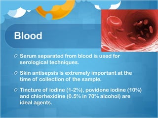 Blood
Serum separated from blood is used for
serological techniques.
Skin antisepsis is extremely important at the
time of collection of the sample.
Tincture of iodine (1-2%), povidone iodine (10%)
and chlorhexidine (0.5% in 70% alcohol) are
ideal agents.
 