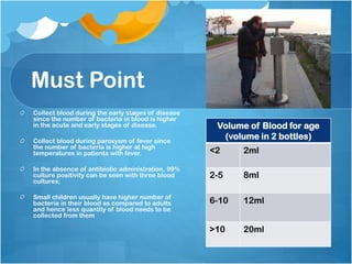 Must Point
Collect blood during the early stages of disease
since the number of bacteria in blood is higher
in the acute and early stages of disease.
Collect blood during paroxysm of fever since
the number of bacteria is higher at high
temperatures in patients with fever.
In the absence of antibiotic administration, 99%
culture positivity can be seen with three blood
cultures;
Small children usually have higher number of
bacteria in their blood as compared to adults
and hence less quantity of blood needs to be
collected from them
Volume of Blood for age
(volume in 2 bottles)
<2 2ml
2-5 8ml
6-10 12ml
>10 20ml
 