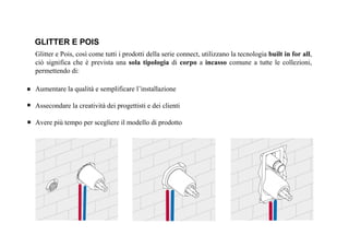 Glitter e Pois, così come tutti i prodotti della serie connect, utilizzano la tecnologia built in for all,
ciò significa che è prevista una sola tipologia di corpo a incasso comune a tutte le collezioni,
permettendo di:
Aumentare la qualità e semplificare l’installazione
Assecondare la creatività dei progettisti e dei clienti
Avere più tempo per scegliere il modello di prodotto
GLITTER E POIS
 