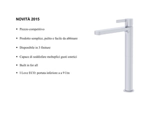 NOVITÀ 2015
Prezzo competitivo
Prodotto semplice, pulito e facile da abbinare
Disponibile in 3 finiture
Capace di soddisfare molteplici gusti estetici
Built in for all
I Love ECO: portata inferiore a a 9 l/m
 