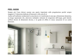 FEEL GOOD
Sempre più l’area shower assume uno spazio importante nella progettazione perché sempre
maggiore è l’attenzione dedicata al benessere e alla cura di sé.
Anche nell’ambiente residenziale la zona doccia si è trasformata in una spa a dimensione domestica,
un luogo rigenerante che, attraverso molteplici soluzioni di erogazione dell’acqua, getti laterali,
soffioni diversi di dimensioni diverse, è in grado di offrire le stesse sensazioni di un centro
benessere.
 