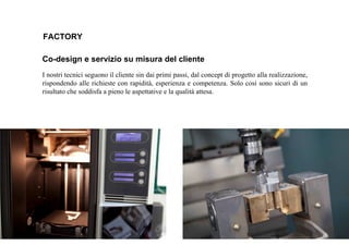 FACTORY
Co-design e servizio su misura del cliente
I nostri tecnici seguono il cliente sin dai primi passi, dal concept di progetto alla realizzazione,
rispondendo alle richieste con rapidità, esperienza e competenza. Solo così sono sicuri di un
risultato che soddisfa a pieno le aspettative e la qualità attesa.
 