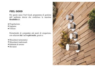 FEEL GOOD
Per questo nasce Feel Good, programma di gestione
dell ’ ambiente doccia che conferisce la massima
flessibilità di:
Progettazione
Impianto
Utilizzo
Permettendo di comandare più punti di erogazione,
con soluzioni da 1 a 5 o più uscite, grazie a:
Miscelatori termostatici
Miscelatori tradizionali
Rubinetti di arresto
Deviatori
 
