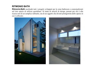 Ritmonio.Bath racchiude tutti i progetti sviluppati per la zona bathroom e contestualizzati
nel loro spazio di utilizzo quotidiano. Si tratta di articoli di design, pensati per chi è alla
ricerca non di un semplice rubinetto, ma di un oggetto che diventi protagonista dello spazio in
cui è collocato.
RITMONIO BATH
 