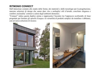 Dall’attenzione costante allo studio delle forme, dei materiali e delle tecnologie per la progettazione,
nascono soluzioni di design che sanno dare vita a molteplici stili d’arredo, conciliare eleganza e
comfort, razionalità contract e calore degli ambienti domestici.
“Connect” indica questa duplice anima e rappresenta l’incontro tra l’approccio ecofriendly di linee
progettate per limitare gli sprechi d’acqua e la versatilità di prodotti semplici da installare e abbinare,
con un’unica soluzione di incasso.
RITMONIO CONNECT
 