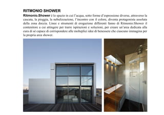 Ritmonio.Shower è lo spazio in cui l’acqua, sotto forme d’espressione diverse, attraverso la
cascata, la pioggia, la nebulizzazione, l’incontro con il colore, diventa protagonista assoluta
della zona doccia. Linee e strumenti di erogazione differenti fanno di Ritmonio.Shower il
contenitore a cui attingere per trarre ispirazioni e soluzioni, per creare un’area dedicata alla
cura di sé capace di corrispondere alle molteplici idee di benessere che ciascuno immagina per
la propria area shower.
RITMONIO SHOWER
 